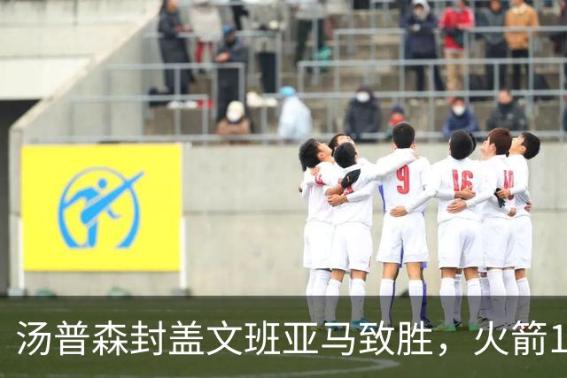 汤普森封盖文班亚马致胜，火箭114-100送马刺连败，阿杜20+7+6