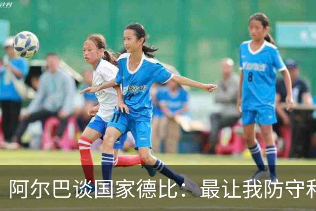 阿尔巴谈国家德比：最让我防守和进攻两端都头疼的是迪马利亚