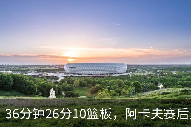 36分钟26分10篮板，阿卡夫赛后只谈主场球迷